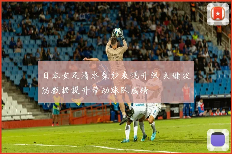 日本女足清水梨纱表现升级 关键攻防数据提升带动球队成绩