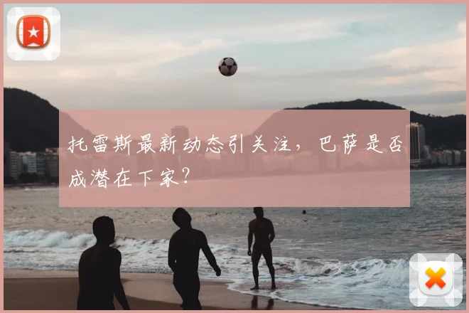 托雷斯最新动态引关注，巴萨是否成潜在下家？