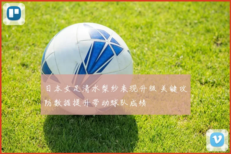 日本女足清水梨纱表现升级 关键攻防数据提升带动球队成绩