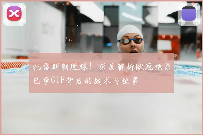 托雷斯制胜球！深度解析欧冠绝杀巴萨GIF背后的战术与故事