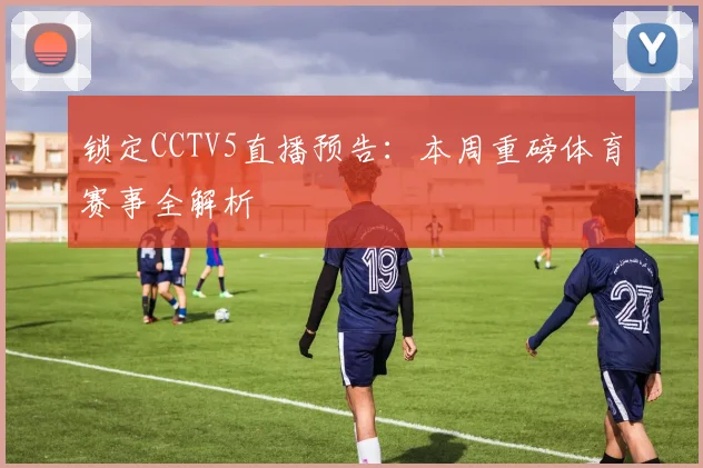 锁定CCTV5直播预告：本周重磅体育赛事全解析
